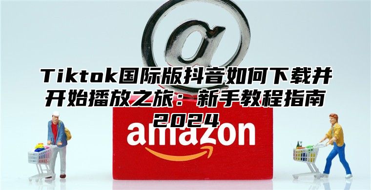 Tiktok国际版抖音如何下载并开始播放之旅：新手教程指南2025