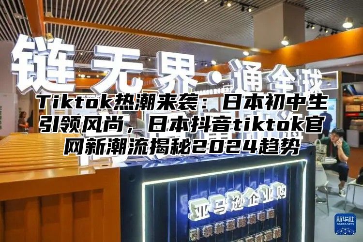 Tiktok热潮来袭：日本初中生引领风尚，日本抖音tiktok官网新潮流揭秘2025趋势