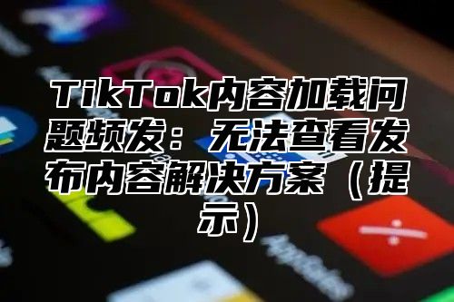 TikTok内容加载问题频发：无法查看发布内容解决方案提示