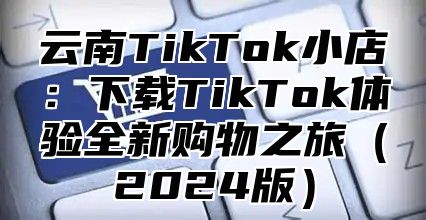云南TikTok小店：下载TikTok体验全新购物之旅2025版