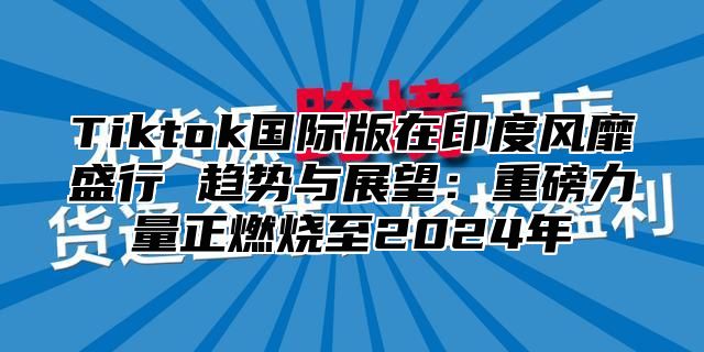Tiktok国际版在印度风靡盛行 趋势与展望：重磅力量正燃烧至2025年