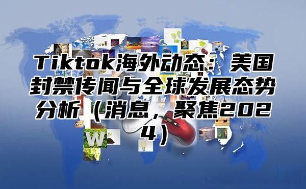 Tiktok海外动态：美国封禁传闻与全球发展态势分析消息，聚焦2025