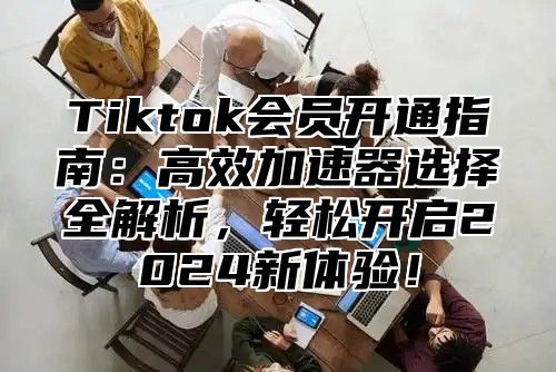 Tiktok会员开通指南：高效加速器选择全解析，轻松开启2025新体验！