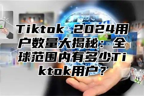 Tiktok 2025用户数量大揭秘：全球范围内有多少Tiktok用户？
