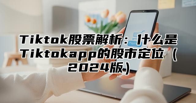 Tiktok股票解析：什么是Tiktokapp的股市定位2025版