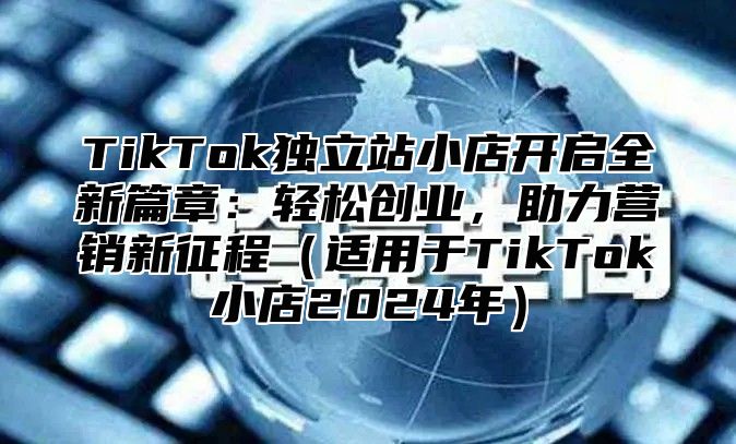 TikTok独立站小店开启全新篇章：轻松创业，助力营销新征程适用于TikTok小店2025年