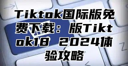 Tiktok国际版免费下载：版Tiktok18 2025体验攻略