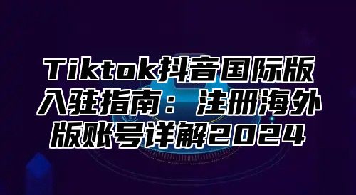 Tiktok抖音国际版入驻指南：注册海外版账号详解2025