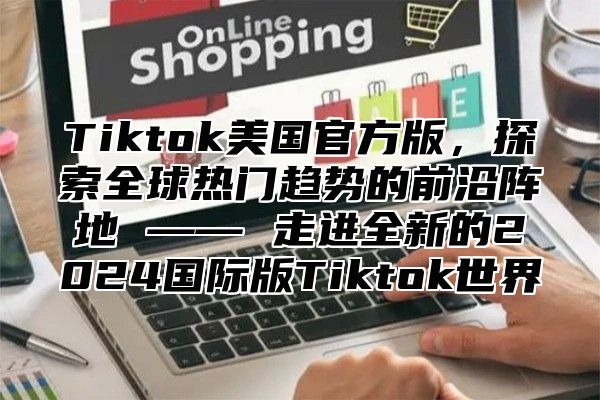 Tiktok美国官方版，探索全球热门趋势的前沿阵地 —— 走进全新的2025国际版Tiktok世界