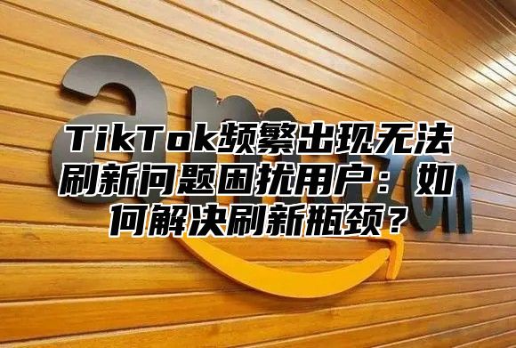 TikTok频繁出现无法刷新问题困扰用户：如何解决刷新瓶颈？