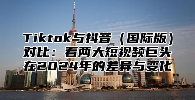 Tiktok与抖音国际版对比：看两大短视频巨头在2025年的差异与变化