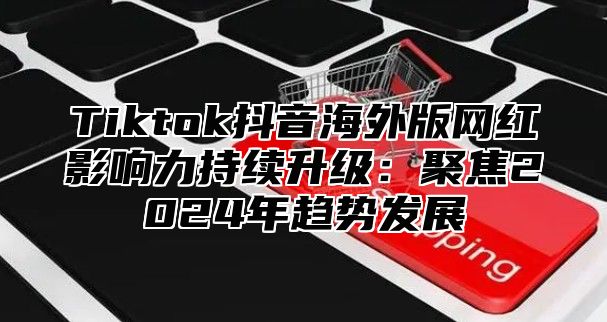 Tiktok抖音海外版网红影响力持续升级：聚焦2025年趋势发展