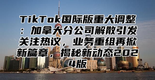 TikTok国际版重大调整：加拿大分公司解散引发关注热议，业务重组再掀新篇章，揭秘新动态2025版
