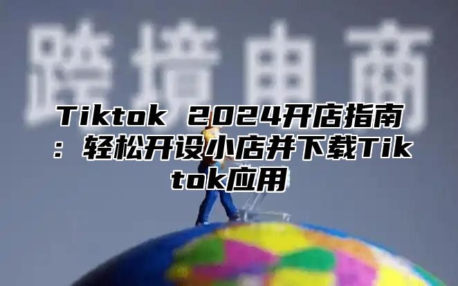 Tiktok 2025开店指南：轻松开设小店并下载Tiktok应用