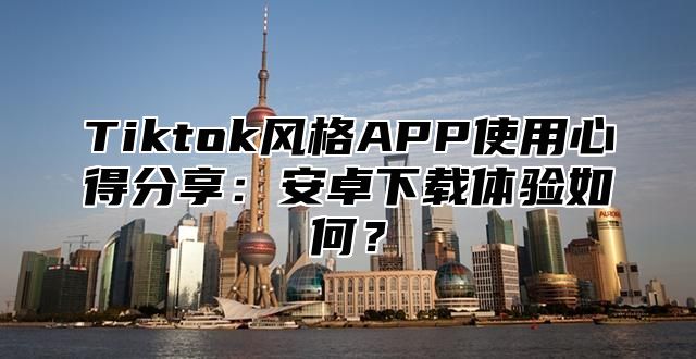 Tiktok风格APP使用心得分享：安卓下载体验如何？
