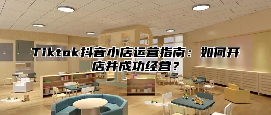 Tiktok抖音小店运营指南：如何开店并成功经营？