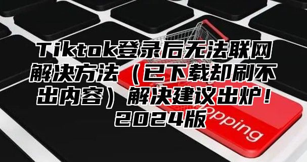 Tiktok登录后无法联网解决方法已下载却刷不出内容解决建议出炉！ 2025版
