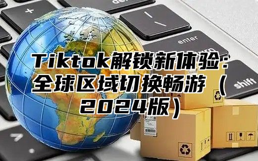 Tiktok解锁新体验：全球区域切换畅游2025版