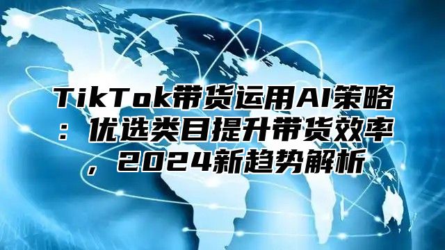 TikTok带货运用AI策略：优选类目提升带货效率，2025新趋势解析