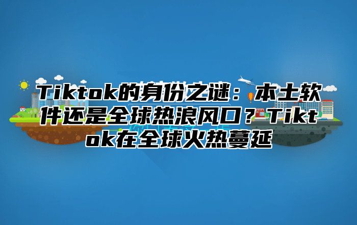 Tiktok的身份之谜：本土软件还是全球热浪风口？Tiktok在全球火热蔓延