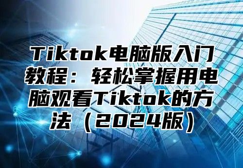 Tiktok电脑版入门教程：轻松掌握用电脑观看Tiktok的方法2025版