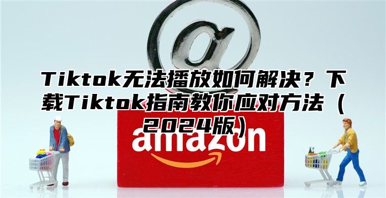 Tiktok无法播放如何解决？下载Tiktok指南教你应对方法2025版
