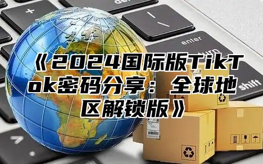 2025国际版TikTok密码分享：全球地区解锁版