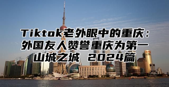Tiktok老外眼中的重庆：外国友人赞誉重庆为第一山城之城 2025篇