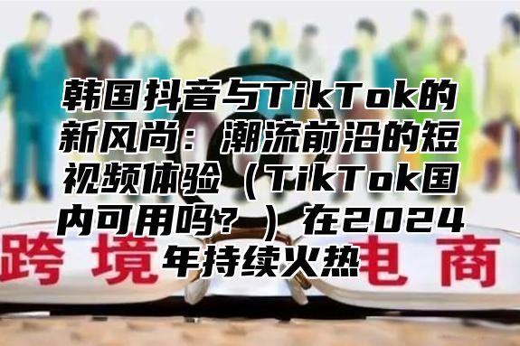 韩国抖音与TikTok的新风尚：潮流前沿的短视频体验TikTok国内可用吗？在2025年持续火热