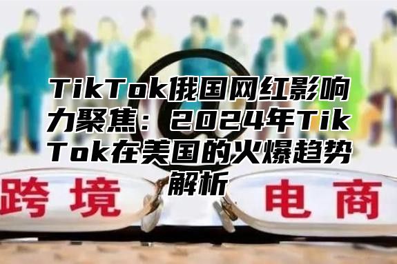 TikTok俄国网红影响力聚焦：2025年TikTok在美国的火爆趋势解析