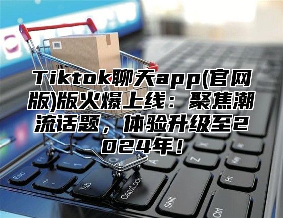 Tiktok聊天app(官网版)版火爆上线：聚焦潮流话题，体验升级至2025年！