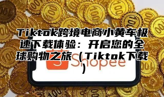 Tiktok跨境电商小黄车极速下载体验：开启您的全球购物之旅Tiktok下载
