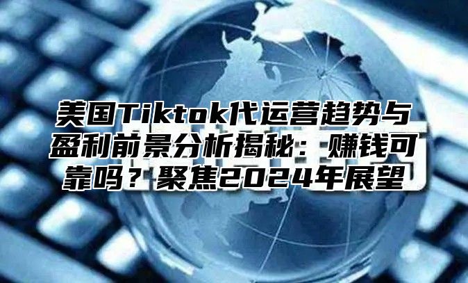 美国Tiktok代运营趋势与盈利前景分析揭秘：赚钱可靠吗？聚焦2025年展望