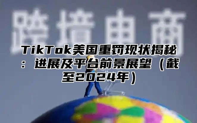 TikTok美国重罚现状揭秘：进展及平台前景展望截至2025年