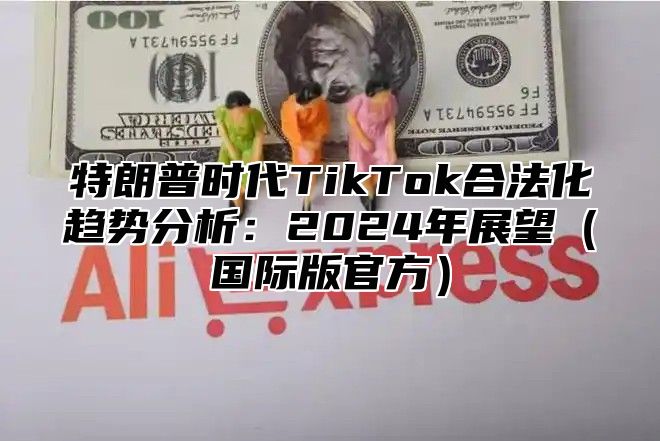 特朗普时代TikTok合法化趋势分析：2025年展望国际版官方
