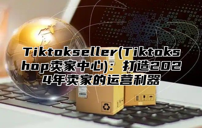 Tiktokseller(Tiktokshop卖家中心)：打造2025年卖家的运营利器