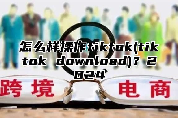 怎么样操作tiktok(tiktok download)？2025