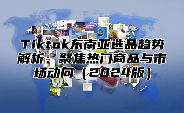 Tiktok东南亚选品趋势解析：聚焦热门商品与市场动向2025版