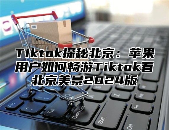 Tiktok探秘北京：苹果用户如何畅游Tiktok看北京美景2025版