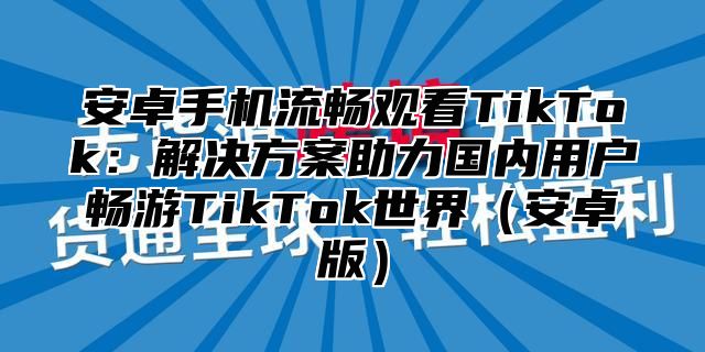 安卓手机流畅观看TikTok：解决方案助力国内用户畅游TikTok世界安卓版