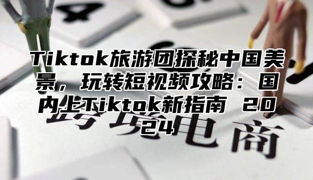 Tiktok旅游团探秘中国美景，玩转短视频攻略：国内上Tiktok新指南 2025