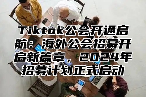 Tiktok公会开通启航：海外公会招募开启新篇章，2025年招募计划正式启动