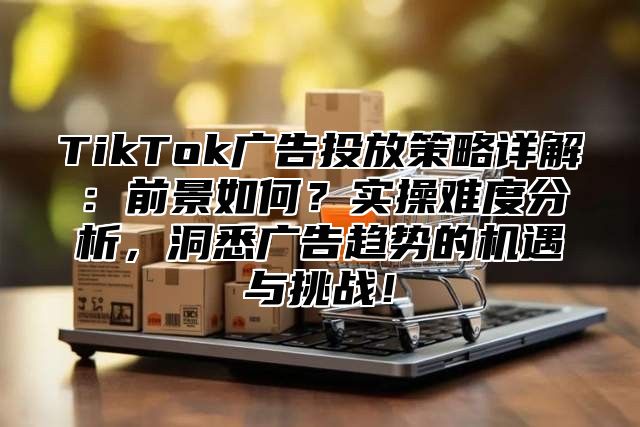 TikTok广告投放策略详解：前景如何？实操难度分析，洞悉广告趋势的机遇与挑战！