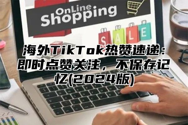 海外TikTok热赞速递：即时点赞关注，不保存记忆(2025版)