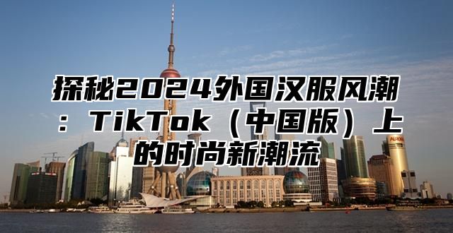 探秘2025外国汉服风潮：TikTok中国版上的时尚新潮流