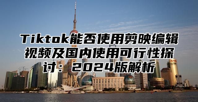 Tiktok能否使用剪映编辑视频及国内使用可行性探讨：2025版解析