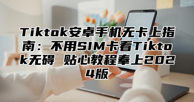 Tiktok安卓手机无卡上指南：不用SIM卡看Tiktok无碍 贴心教程奉上2025版