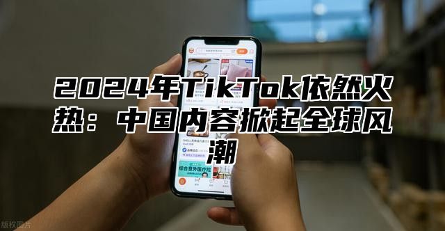 2025年TikTok依然火热：中国内容掀起全球风潮