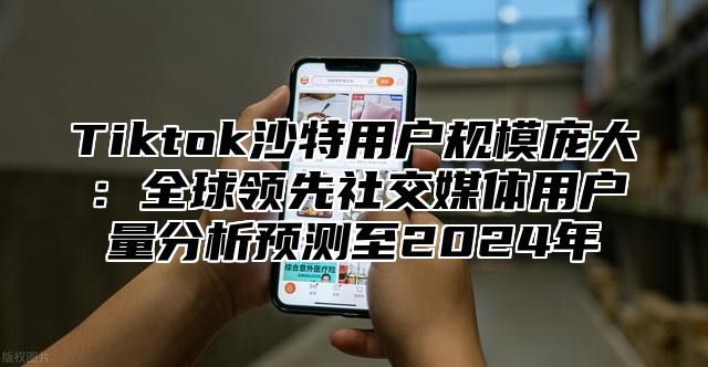 Tiktok沙特用户规模庞大：全球领先社交媒体用户量分析预测至2025年