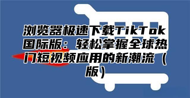 浏览器极速下载TikTok国际版：轻松掌握全球热门短视频应用的新潮流版